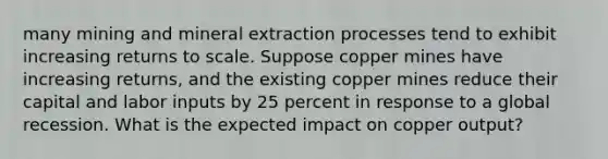 many mining and mineral extraction processes tend to exhibit increasing returns to scale. Suppose copper mines have increasing​ returns, and the existing copper mines reduce their capital and labor inputs by 25 percent in response to a global recession. What is the expected impact on copper​ output?