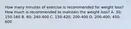 How many minutes of exercise is recommended for weight loss? How much is recommended to maintain the weight loss? A. 30; 150-160 B. 60; 240-400 C. 150-420; 200-400 D. 200-400; 450-600