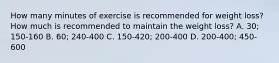 How many minutes of exercise is recommended for weight loss? How much is recommended to maintain the weight loss? A. 30; 150-160 B. 60; 240-400 C. 150-420; 200-400 D. 200-400; 450-600