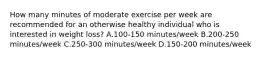 How many minutes of moderate exercise per week are recommended for an otherwise healthy individual who is interested in weight loss? A.100-150 minutes/week B.200-250 minutes/week C.250-300 minutes/week D.150-200 minutes/week