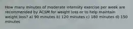 How many minutes of moderate intensity exercise per week are recommended by ACSM for weight loss or to help maintain weight loss? a) 90 minutes b) 120 minutes c) 180 minutes d) 150 minutes