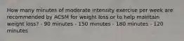 How many minutes of moderate intensity exercise per week are recommended by ACSM for weight loss or to help maintain weight loss? - 90 minutes - 150 minutes - 180 minutes - 120 minutes