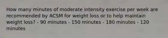 How many minutes of moderate intensity exercise per week are recommended by ACSM for weight loss or to help maintain weight loss? - 90 minutes - 150 minutes - 180 minutes - 120 minutes