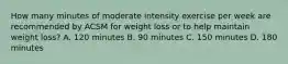 How many minutes of moderate intensity exercise per week are recommended by ACSM for weight loss or to help maintain weight loss? A. 120 minutes B. 90 minutes C. 150 minutes D. 180 minutes