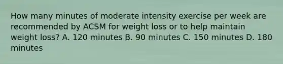 How many minutes of moderate intensity exercise per week are recommended by ACSM for weight loss or to help maintain weight loss? A. 120 minutes B. 90 minutes C. 150 minutes D. 180 minutes