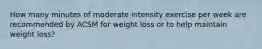 How many minutes of moderate intensity exercise per week are recommended by ACSM for weight loss or to help maintain weight loss?