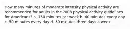 How many minutes of moderate intensity physical activity are recommended for adults in the 2008 physical activity guidelines for Americans? a. 150 minutes per week b. 60 minutes every day c. 50 minutes every day d. 30 minutes three days a week