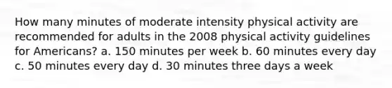 How many minutes of moderate intensity physical activity are recommended for adults in the 2008 physical activity guidelines for Americans? a. 150 minutes per week b. 60 minutes every day c. 50 minutes every day d. 30 minutes three days a week