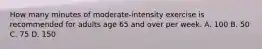 How many minutes of moderate-intensity exercise is recommended for adults age 65 and over per week. A. 100 B. 50 C. 75 D. 150