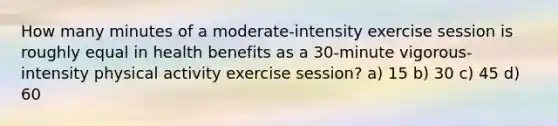 How many minutes of a moderate-intensity exercise session is roughly equal in health benefits as a 30-minute vigorous-intensity physical activity exercise session? a) 15 b) 30 c) 45 d) 60