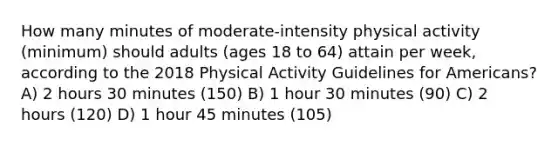 How many minutes of moderate-intensity physical activity (minimum) should adults (ages 18 to 64) attain per week, according to the 2018 Physical Activity Guidelines for Americans? A) 2 hours 30 minutes (150) B) 1 hour 30 minutes (90) C) 2 hours (120) D) 1 hour 45 minutes (105)