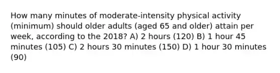 How many minutes of moderate-intensity physical activity (minimum) should older adults (aged 65 and older) attain per week, according to the 2018? A) 2 hours (120) B) 1 hour 45 minutes (105) C) 2 hours 30 minutes (150) D) 1 hour 30 minutes (90)