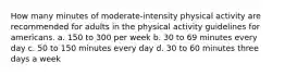 How many minutes of moderate-intensity physical activity are recommended for adults in the physical activity guidelines for americans. a. 150 to 300 per week b. 30 to 69 minutes every day c. 50 to 150 minutes every day d. 30 to 60 minutes three days a week