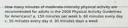 How many minutes of moderate-intensity physical activity are recommended for adults in the 2008 Physical Activity Guidelines for Americans? a. 150 minutes per week b. 60 minutes every day c. 50 minutes every day d. 30 minutes days a week