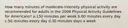 How many minutes of moderate-intensity physical activity are recommended for adults in the 2008 Physical Activity Guidelines for Americans? a.150 minutes per week b.60 minutes every day c.50 minutes every day d.30 minutes days a week