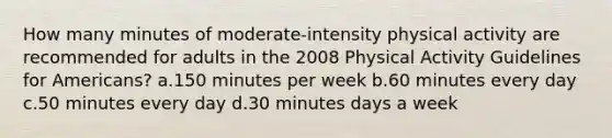 How many minutes of moderate-intensity physical activity are recommended for adults in the 2008 Physical Activity Guidelines for Americans? a.150 minutes per week b.60 minutes every day c.50 minutes every day d.30 minutes days a week