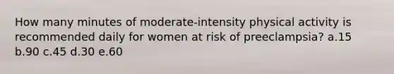 How many minutes of moderate-intensity physical activity is recommended daily for women at risk of preeclampsia? a.15 b.90 c.45 d.30 e.60