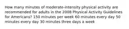 How many minutes of moderate-intensity physical activity are recommended for adults in the 2008 Physical Activity Guidelines for Americans? 150 minutes per week 60 minutes every day 50 minutes every day 30 minutes three days a week