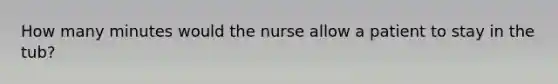 How many minutes would the nurse allow a patient to stay in the tub?