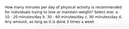 How many minutes per day of physical activity is recommended for individuals trying to lose or maintain weight? Select one: a. 10 - 20 minutes/day b. 30 - 60 minutes/day c. 90 minutes/day d. Any amount, as long as it is done 3 times a week