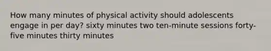 How many minutes of physical activity should adolescents engage in per day? sixty minutes two ten-minute sessions forty-five minutes thirty minutes