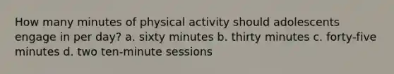 How many minutes of physical activity should adolescents engage in per day? a. sixty minutes b. thirty minutes c. forty-five minutes d. two ten-minute sessions