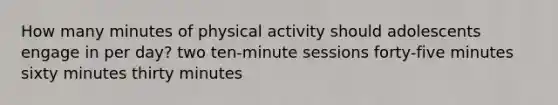 How many minutes of physical activity should adolescents engage in per day? two ten-minute sessions forty-five minutes sixty minutes thirty minutes