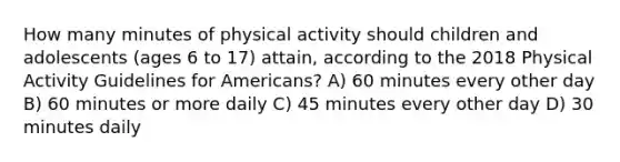 How many minutes of physical activity should children and adolescents (ages 6 to 17) attain, according to the 2018 Physical Activity Guidelines for Americans? A) 60 minutes every other day B) 60 minutes or more daily C) 45 minutes every other day D) 30 minutes daily