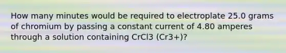 How many minutes would be required to electroplate 25.0 grams of chromium by passing a constant current of 4.80 amperes through a solution containing CrCl3 (Cr3+)?