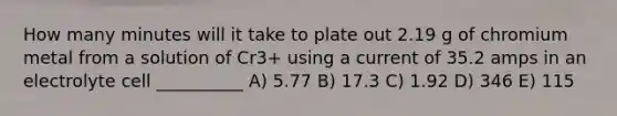 How many minutes will it take to plate out 2.19 g of chromium metal from a solution of Cr3+ using a current of 35.2 amps in an electrolyte cell __________ A) 5.77 B) 17.3 C) 1.92 D) 346 E) 115