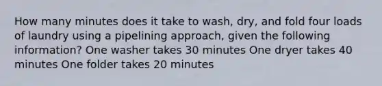 How many minutes does it take to wash, dry, and fold four loads of laundry using a pipelining approach, given the following information? One washer takes 30 minutes One dryer takes 40 minutes One folder takes 20 minutes