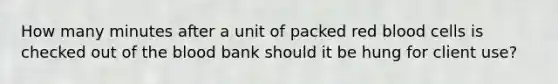 How many minutes after a unit of packed red blood cells is checked out of the blood bank should it be hung for client use?