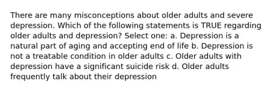 There are many misconceptions about older adults and severe depression. Which of the following statements is TRUE regarding older adults and depression? Select one: a. Depression is a natural part of aging and accepting end of life b. Depression is not a treatable condition in older adults c. Older adults with depression have a significant suicide risk d. Older adults frequently talk about their depression