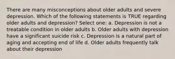 There are many misconceptions about older adults and severe depression. Which of the following statements is TRUE regarding older adults and depression? Select one: a. Depression is not a treatable condition in older adults b. Older adults with depression have a significant suicide risk c. Depression is a natural part of aging and accepting end of life d. Older adults frequently talk about their depression