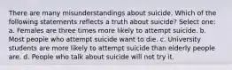 There are many misunderstandings about suicide. Which of the following statements reflects a truth about suicide? Select one: a. Females are three times more likely to attempt suicide. b. Most people who attempt suicide want to die. c. University students are more likely to attempt suicide than elderly people are. d. People who talk about suicide will not try it.