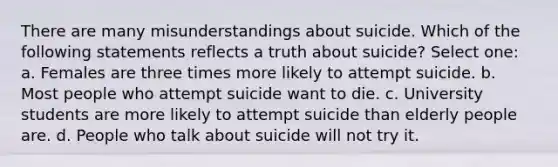 There are many misunderstandings about suicide. Which of the following statements reflects a truth about suicide? Select one: a. Females are three times more likely to attempt suicide. b. Most people who attempt suicide want to die. c. University students are more likely to attempt suicide than elderly people are. d. People who talk about suicide will not try it.