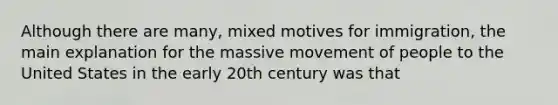 Although there are many, mixed motives for immigration, the main explanation for the massive movement of people to the United States in the early 20th century was that