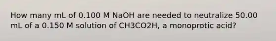 How many mL of 0.100 M NaOH are needed to neutralize 50.00 mL of a 0.150 M solution of CH3CO2H, a monoprotic acid?