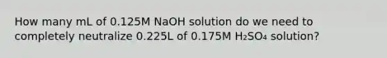 How many mL of 0.125M NaOH solution do we need to completely neutralize 0.225L of 0.175M H₂SO₄ solution?