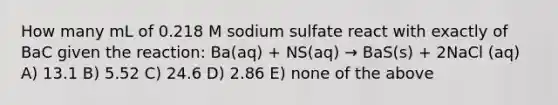 How many mL of 0.218 M sodium sulfate react with exactly of BaC given the reaction: Ba(aq) + NS(aq) → BaS(s) + 2NaCl (aq) A) 13.1 B) 5.52 C) 24.6 D) 2.86 E) none of the above