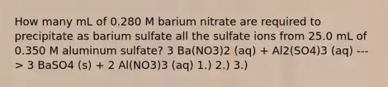 How many mL of 0.280 M barium nitrate are required to precipitate as barium sulfate all the sulfate ions from 25.0 mL of 0.350 M aluminum sulfate? 3 Ba(NO3)2 (aq) + Al2(SO4)3 (aq) ---> 3 BaSO4 (s) + 2 Al(NO3)3 (aq) 1.) 2.) 3.)