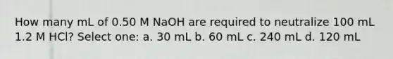 How many mL of 0.50 M NaOH are required to neutralize 100 mL 1.2 M HCl? Select one: a. 30 mL b. 60 mL c. 240 mL d. 120 mL