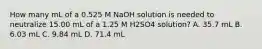 How many mL of a 0.525 M NaOH solution is needed to neutralize 15.00 mL of a 1.25 M H2SO4 solution? A. 35.7 mL B. 6.03 mL C. 9.84 mL D. 71.4 mL