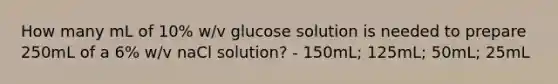 How many mL of 10% w/v glucose solution is needed to prepare 250mL of a 6% w/v naCl solution? - 150mL; 125mL; 50mL; 25mL