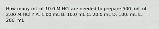 How many mL of 10.0 M HCl are needed to prepare 500. mL of 2.00 M HCl ? A. 1.00 mL B. 10.0 mL C. 20.0 mL D. 100. mL E. 200. mL