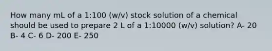 How many mL of a 1:100 (w/v) stock solution of a chemical should be used to prepare 2 L of a 1:10000 (w/v) solution? A- 20 B- 4 C- 6 D- 200 E- 250