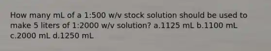 How many mL of a 1:500 w/v stock solution should be used to make 5 liters of 1:2000 w/v solution? a.1125 mL b.1100 mL c.2000 mL d.1250 mL