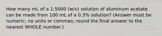 How many mL of a 1:5000 (w/v) solution of aluminum acetate can be made from 100 mL of a 0.3% solution? (Answer must be numeric; no units or commas; round the final answer to the nearest WHOLE number.)