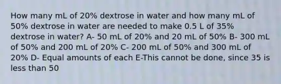 How many mL of 20% dextrose in water and how many mL of 50% dextrose in water are needed to make 0.5 L of 35% dextrose in water? A- 50 mL of 20% and 20 mL of 50% B- 300 mL of 50% and 200 mL of 20% C- 200 mL of 50% and 300 mL of 20% D- Equal amounts of each E-This cannot be done, since 35 is less than 50