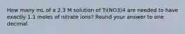 How many mL of a 2.3 M solution of Ti(NO3)4 are needed to have exactly 1.1 moles of nitrate ions? Round your answer to one decimal.